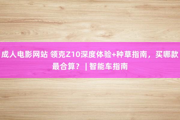 成人电影网站 领克Z10深度体验+种草指南，买哪款最合算？ | 智能车指南