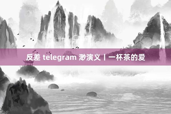 反差 telegram 渺演义丨一杯茶的爱