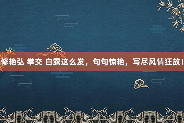 修艳弘 拳交 白露这么发，句句惊艳，写尽风情狂放！