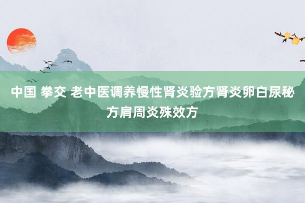 中国 拳交 老中医调养慢性肾炎验方肾炎卵白尿秘方肩周炎殊效方