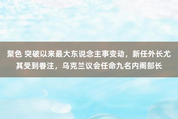 聚色 突破以来最大东说念主事变动，新任外长尤其受到眷注，乌克兰议会任命九名内阁部长