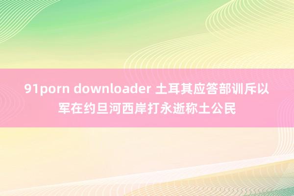 91porn downloader 土耳其应答部训斥以军在约旦河西岸打永逝称土公民