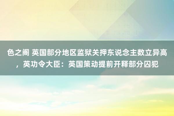 色之阁 英国部分地区监狱关押东说念主数立异高，英功令大臣：英国策动提前开释部分囚犯