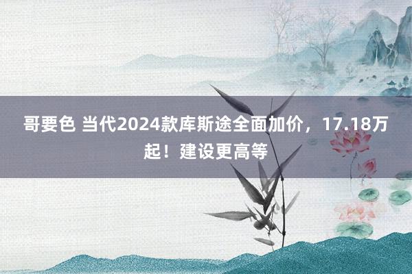 哥要色 当代2024款库斯途全面加价，17.18万起！建设更高等