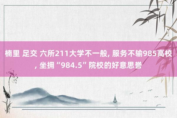 楠里 足交 六所211大学不一般， 服务不输985高校， 坐拥“984.5”院校的好意思誉