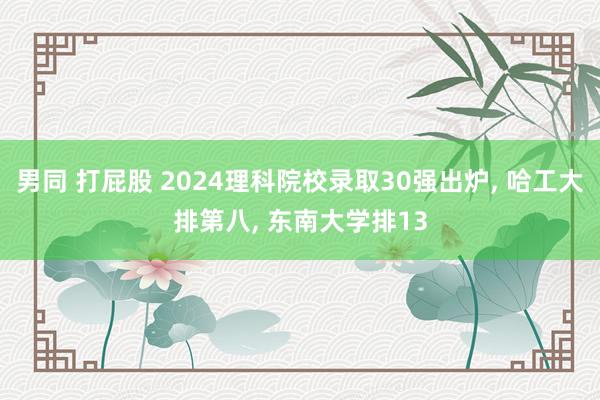 男同 打屁股 2024理科院校录取30强出炉， 哈工大排第八， 东南大学排13