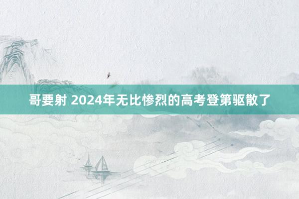 哥要射 2024年无比惨烈的高考登第驱散了