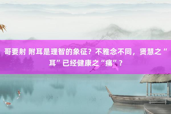 哥要射 附耳是理智的象征？不雅念不同，贤慧之“耳”已经健康之“痛”？