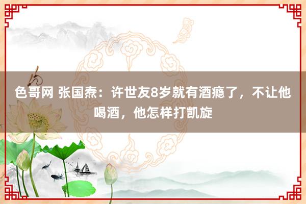 色哥网 张国焘：许世友8岁就有酒瘾了，不让他喝酒，他怎样打凯旋