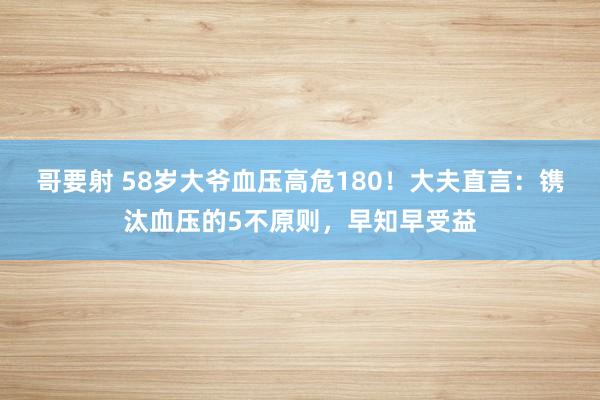 哥要射 58岁大爷血压高危180！大夫直言：镌汰血压的5不原则，早知早受益