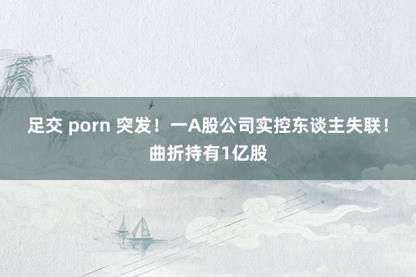 足交 porn 突发！一A股公司实控东谈主失联！曲折持有1亿股