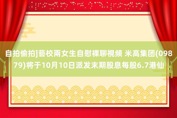 自拍偷拍]藝校兩女生自慰裸聊視頻 米高集团(09879)将于10月10日派发末期股息每股6.7港仙