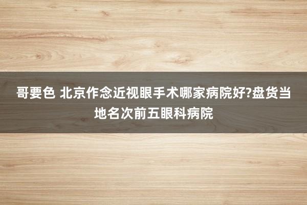 哥要色 北京作念近视眼手术哪家病院好?盘货当地名次前五眼科病院