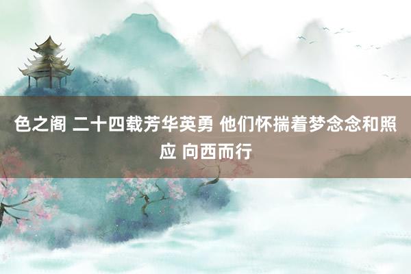 色之阁 二十四载芳华英勇 他们怀揣着梦念念和照应 向西而行