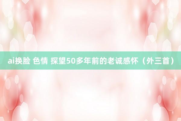 ai换脸 色情 探望50多年前的老诚感怀（外三首）