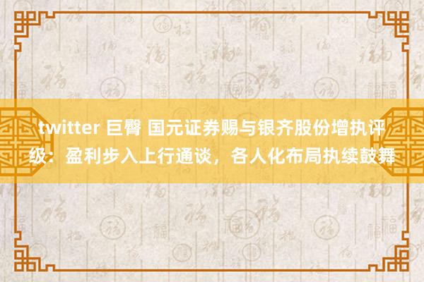 twitter 巨臀 国元证券赐与银齐股份增执评级：盈利步入上行通谈，各人化布局执续鼓舞