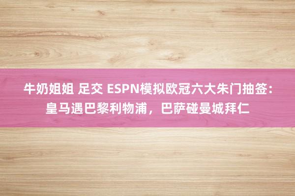 牛奶姐姐 足交 ESPN模拟欧冠六大朱门抽签：皇马遇巴黎利物浦，巴萨碰曼城拜仁