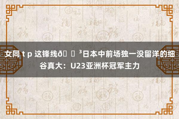 女同 t p 这锋线😳日本中前场独一没留洋的细谷真大：U23亚洲杯冠军主力