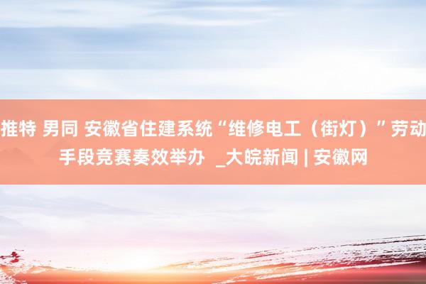 推特 男同 安徽省住建系统“维修电工（街灯）”劳动手段竞赛奏效举办  _大皖新闻 | 安徽网