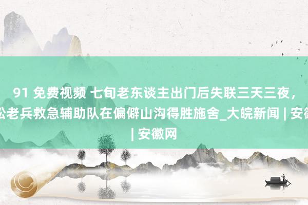 91 免费视频 七旬老东谈主出门后失联三天三夜，宿松老兵救急辅助队在偏僻山沟得胜施舍_大皖新闻 | 安徽网