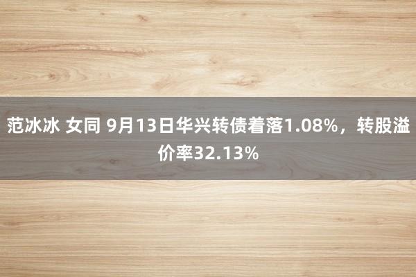 范冰冰 女同 9月13日华兴转债着落1.08%，转股溢价率32.13%