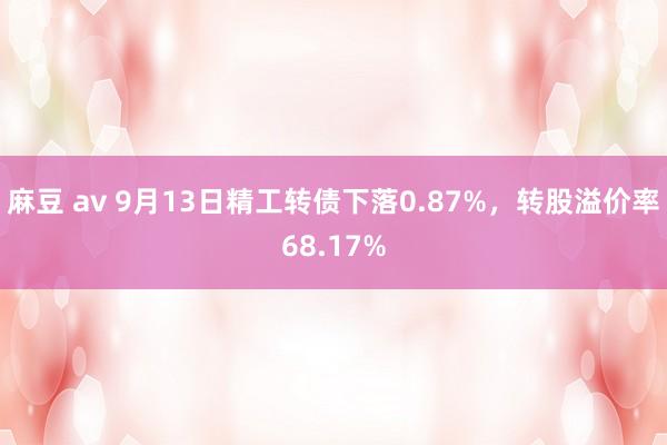 麻豆 av 9月13日精工转债下落0.87%，转股溢价率68.17%