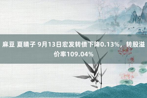 麻豆 夏晴子 9月13日宏发转债下降0.13%，转股溢价率109.04%