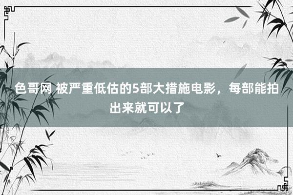 色哥网 被严重低估的5部大措施电影，每部能拍出来就可以了