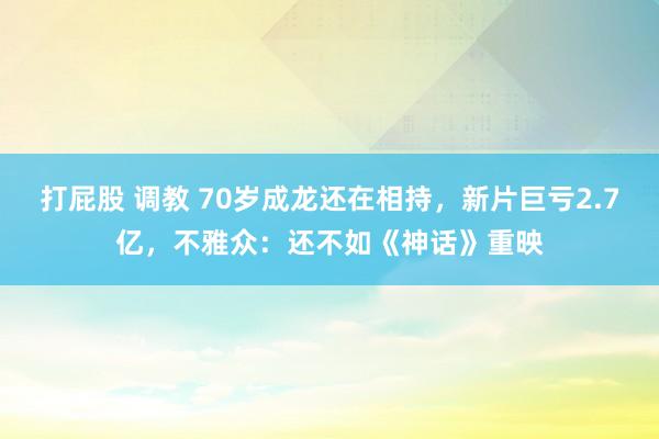 打屁股 调教 70岁成龙还在相持，新片巨亏2.7亿，不雅众：还不如《神话》重映