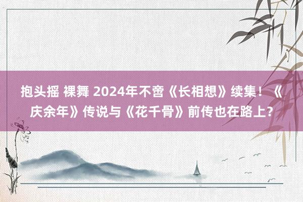 抱头摇 裸舞 2024年不啻《长相想》续集！《庆余年》传说与《花千骨》前传也在路上？