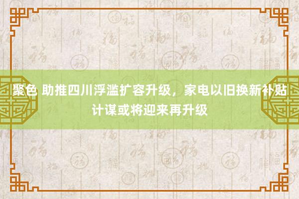 聚色 助推四川浮滥扩容升级，家电以旧换新补贴计谋或将迎来再升级