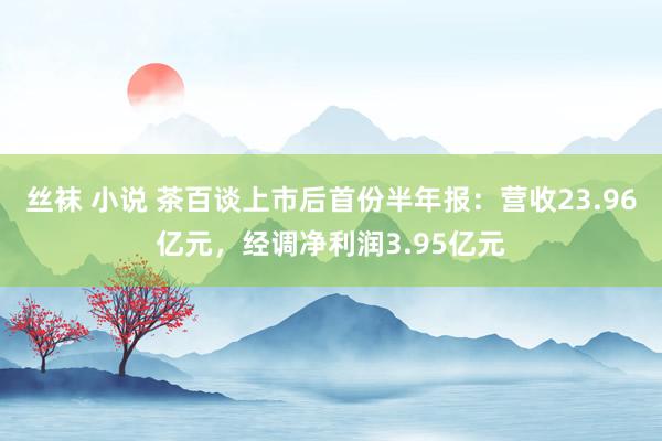 丝袜 小说 茶百谈上市后首份半年报：营收23.96亿元，经调净利润3.95亿元