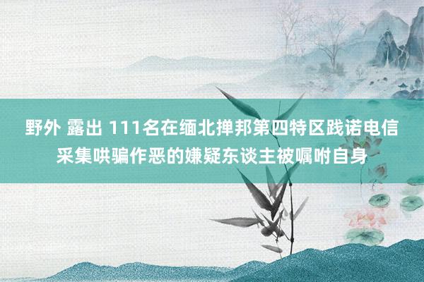 野外 露出 111名在缅北掸邦第四特区践诺电信采集哄骗作恶的嫌疑东谈主被嘱咐自身