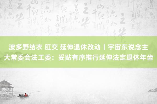 波多野结衣 肛交 延伸退休改动丨宇宙东说念主大常委会法工委：妥贴有序推行延伸法定退休年齿