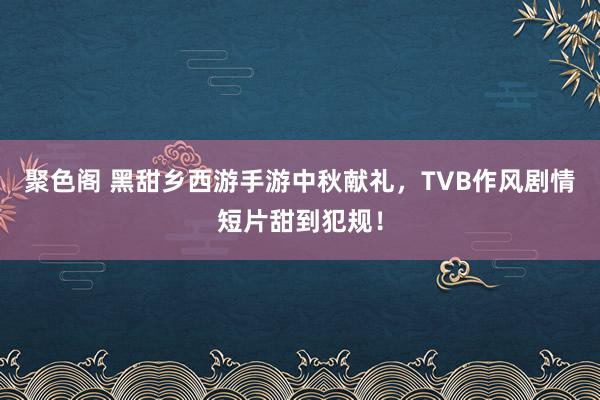 聚色阁 黑甜乡西游手游中秋献礼，TVB作风剧情短片甜到犯规！