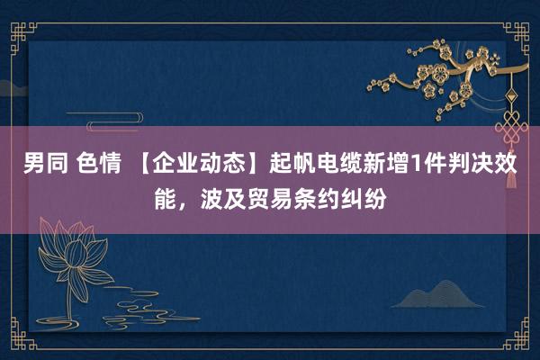 男同 色情 【企业动态】起帆电缆新增1件判决效能，波及贸易条约纠纷