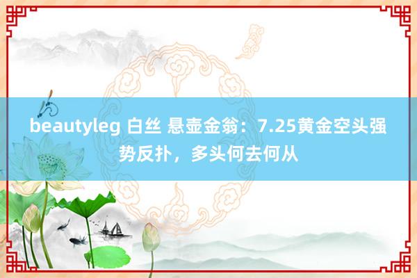 beautyleg 白丝 悬壶金翁：7.25黄金空头强势反扑，多头何去何从