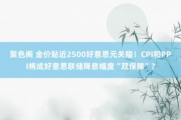 聚色阁 金价贴近2500好意思元关隘！CPI和PPI将成好意思联储降息幅度“双保障”？