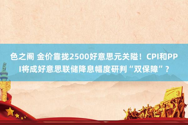 色之阁 金价靠拢2500好意思元关隘！CPI和PPI将成好意思联储降息幅度研判“双保障”？