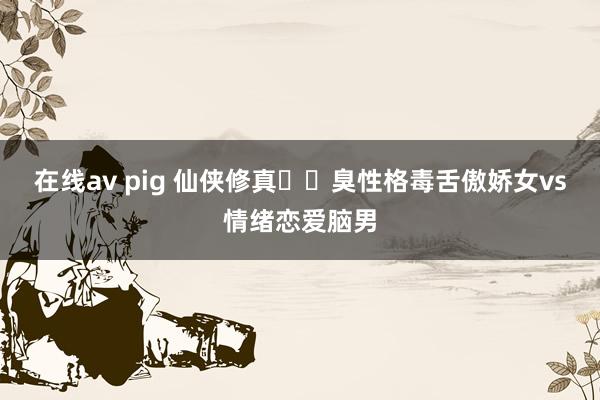 在线av pig 仙侠修真❗️臭性格毒舌傲娇女vs情绪恋爱脑男