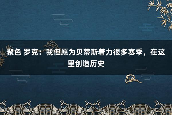 聚色 罗克：我但愿为贝蒂斯着力很多赛季，在这里创造历史