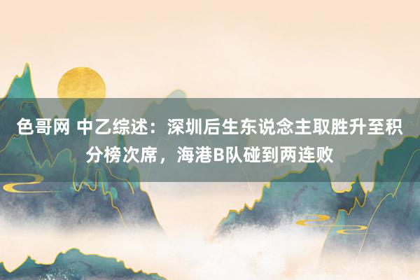 色哥网 中乙综述：深圳后生东说念主取胜升至积分榜次席，海港B队碰到两连败