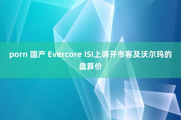 porn 国产 Evercore ISI上调开市客及沃尔玛的盘算价