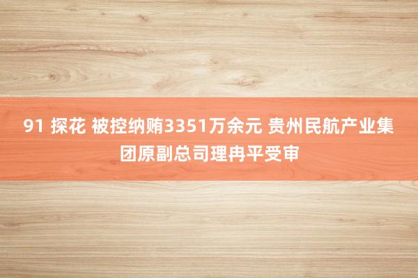 91 探花 被控纳贿3351万余元 贵州民航产业集团原副总司理冉平受审