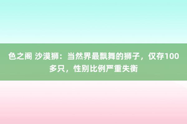 色之阁 沙漠狮：当然界最飘舞的狮子，仅存100多只，性别比例严重失衡