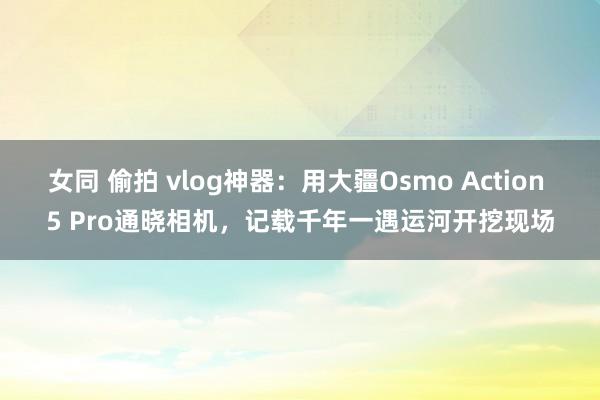 女同 偷拍 vlog神器：用大疆Osmo Action 5 Pro通晓相机，记载千年一遇运河开挖现场