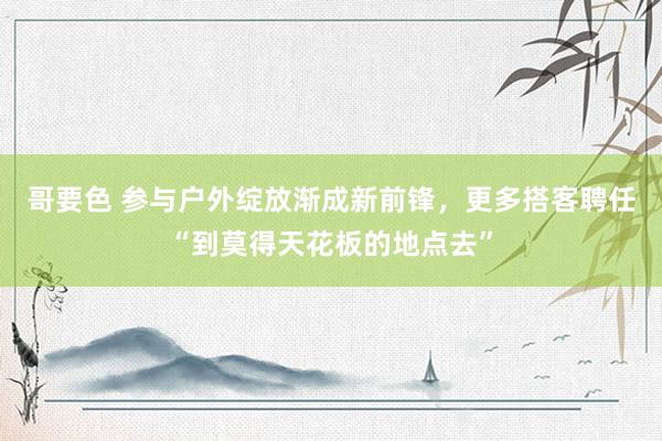 哥要色 参与户外绽放渐成新前锋，更多搭客聘任“到莫得天花板的地点去”