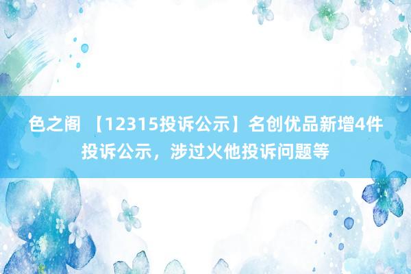 色之阁 【12315投诉公示】名创优品新增4件投诉公示，涉过火他投诉问题等