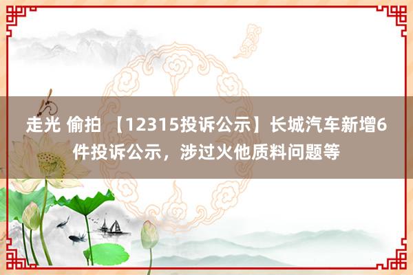 走光 偷拍 【12315投诉公示】长城汽车新增6件投诉公示，涉过火他质料问题等