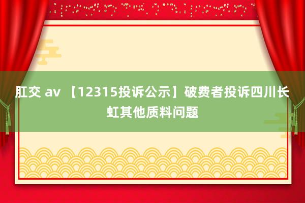 肛交 av 【12315投诉公示】破费者投诉四川长虹其他质料问题